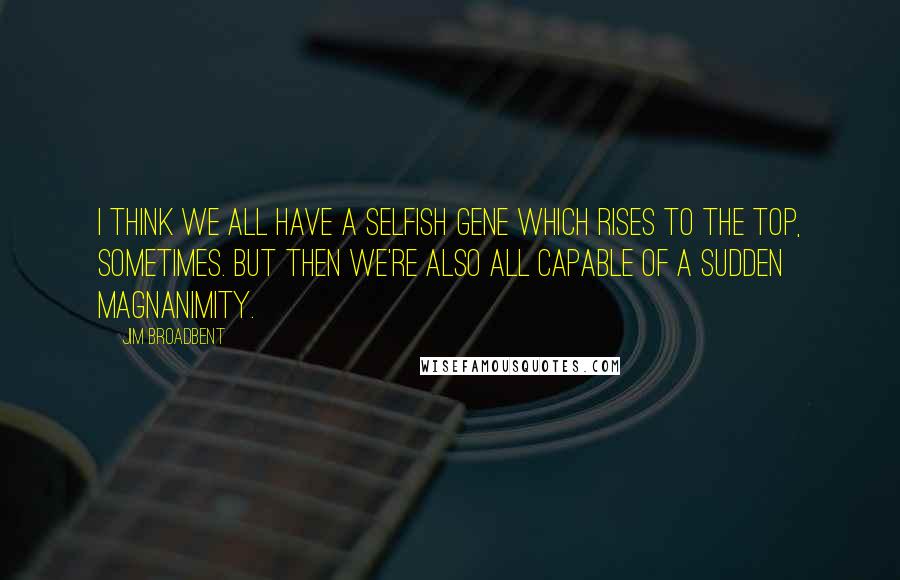 Jim Broadbent Quotes: I think we all have a selfish gene which rises to the top, sometimes. But then we're also all capable of a sudden magnanimity.