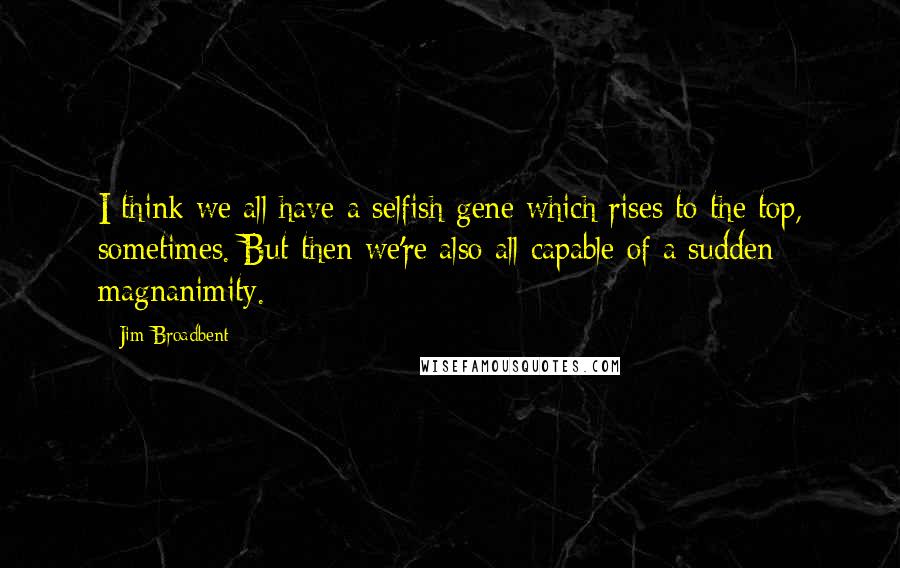 Jim Broadbent Quotes: I think we all have a selfish gene which rises to the top, sometimes. But then we're also all capable of a sudden magnanimity.