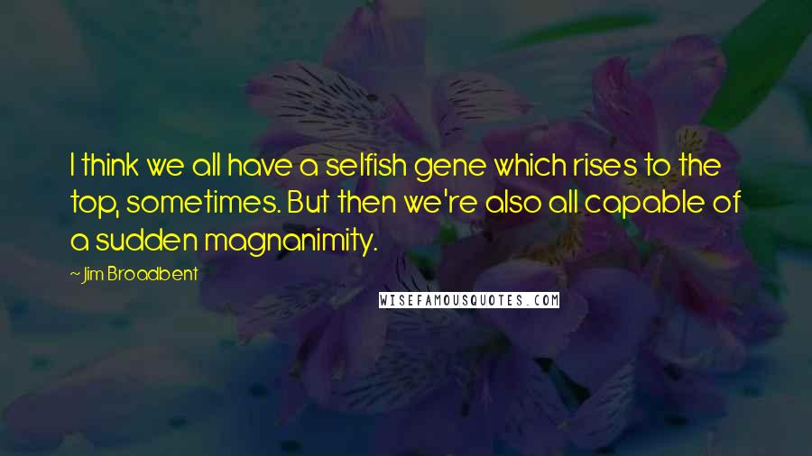 Jim Broadbent Quotes: I think we all have a selfish gene which rises to the top, sometimes. But then we're also all capable of a sudden magnanimity.