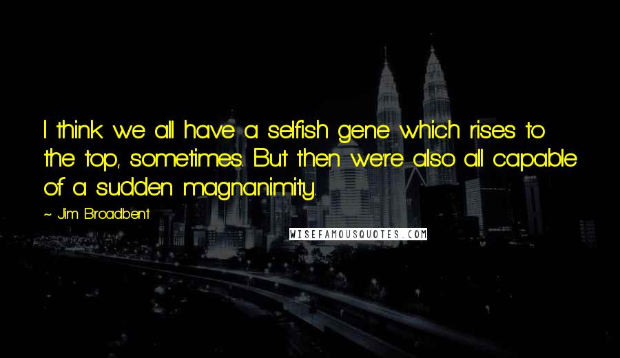 Jim Broadbent Quotes: I think we all have a selfish gene which rises to the top, sometimes. But then we're also all capable of a sudden magnanimity.