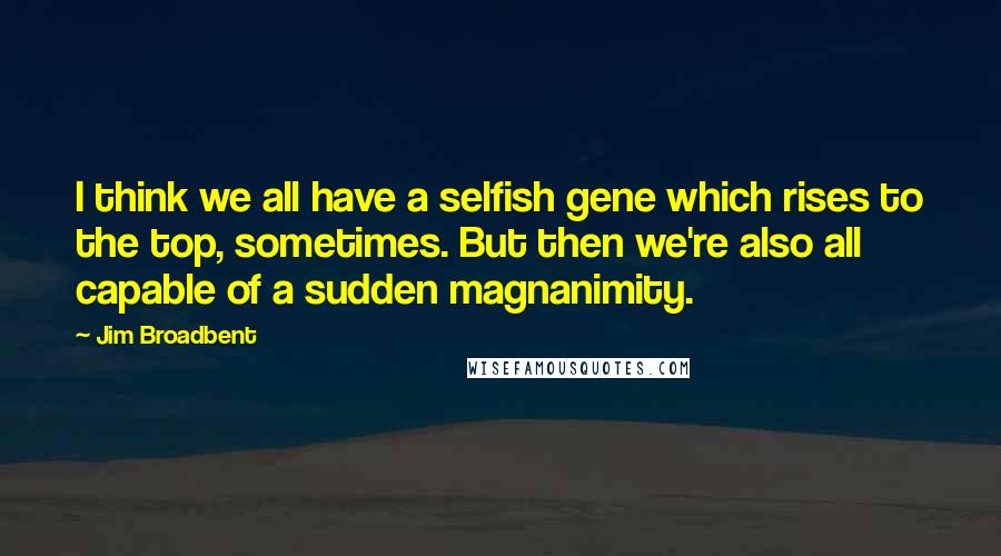 Jim Broadbent Quotes: I think we all have a selfish gene which rises to the top, sometimes. But then we're also all capable of a sudden magnanimity.