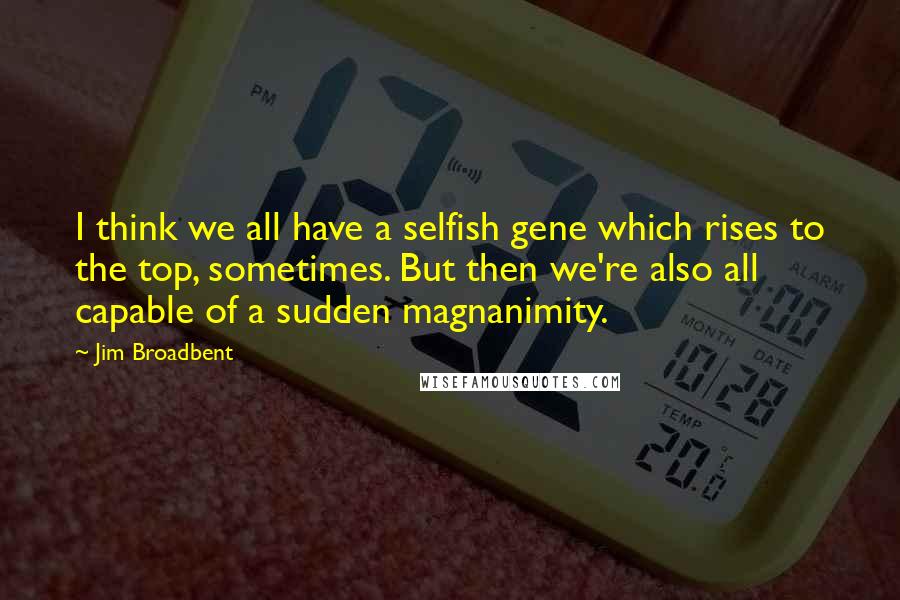 Jim Broadbent Quotes: I think we all have a selfish gene which rises to the top, sometimes. But then we're also all capable of a sudden magnanimity.