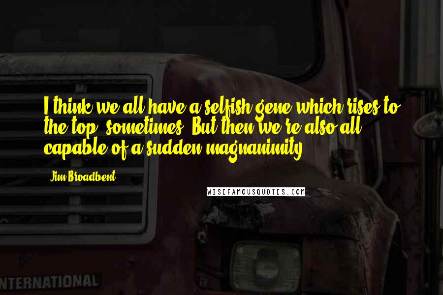 Jim Broadbent Quotes: I think we all have a selfish gene which rises to the top, sometimes. But then we're also all capable of a sudden magnanimity.