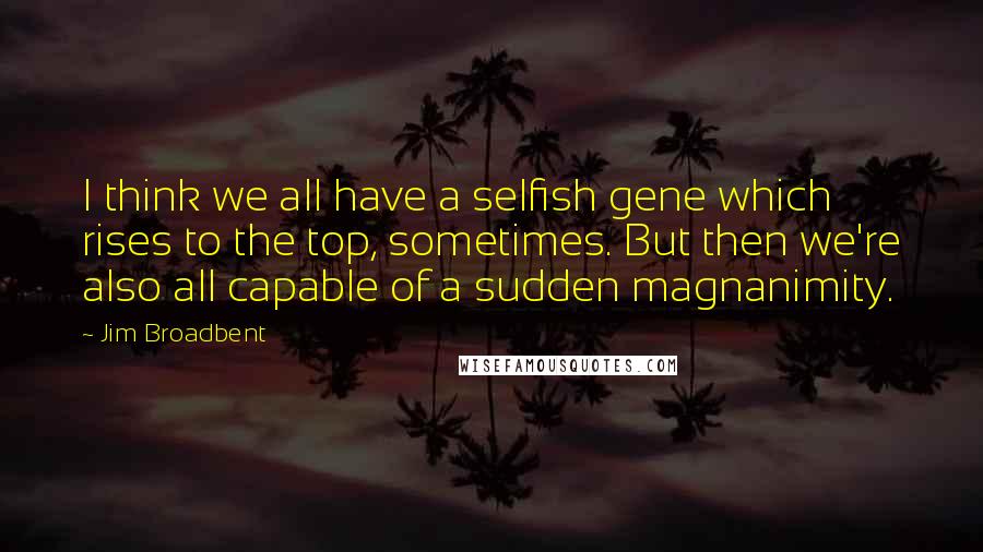 Jim Broadbent Quotes: I think we all have a selfish gene which rises to the top, sometimes. But then we're also all capable of a sudden magnanimity.