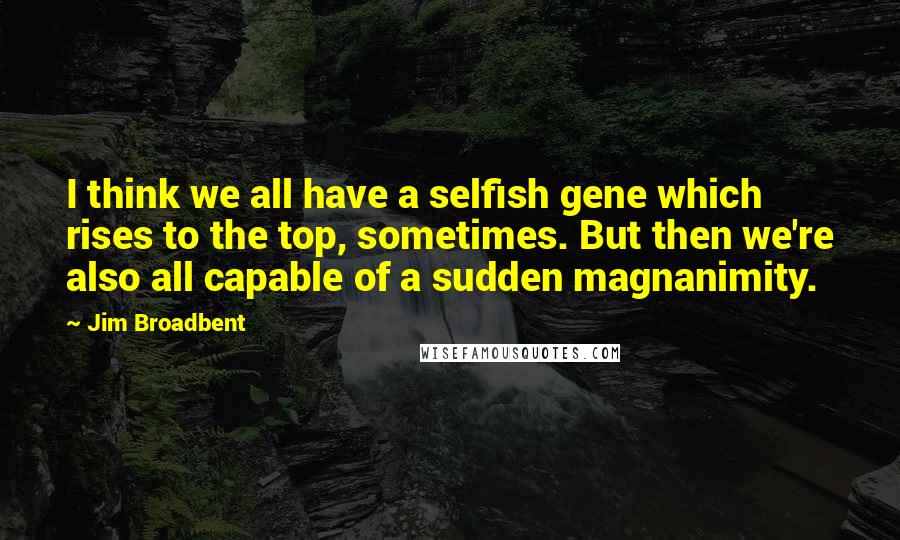 Jim Broadbent Quotes: I think we all have a selfish gene which rises to the top, sometimes. But then we're also all capable of a sudden magnanimity.