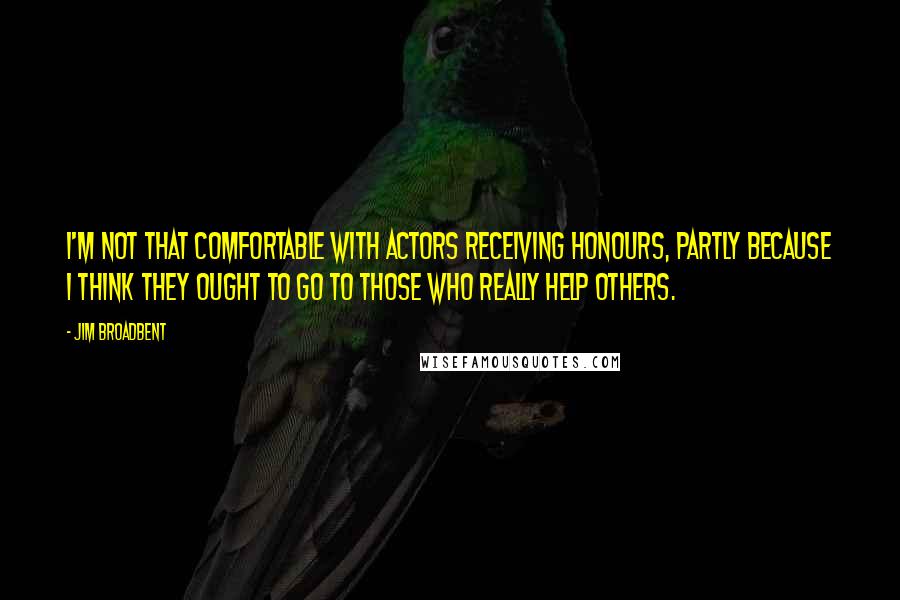 Jim Broadbent Quotes: I'm not that comfortable with actors receiving honours, partly because I think they ought to go to those who really help others.