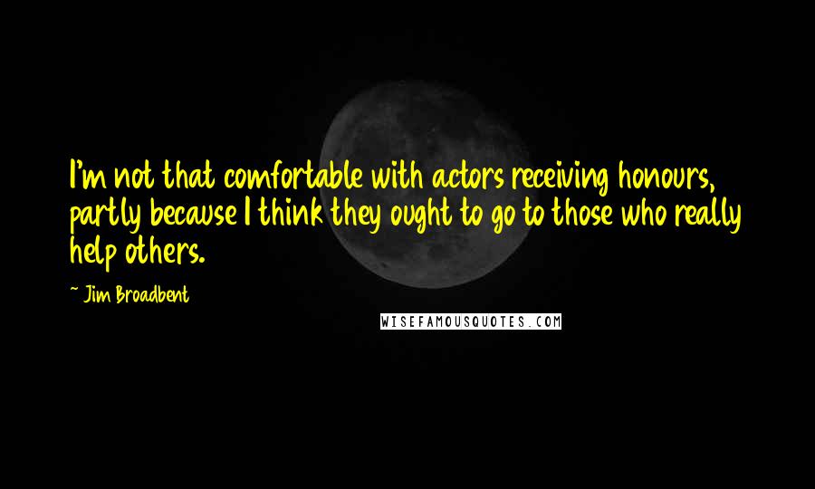 Jim Broadbent Quotes: I'm not that comfortable with actors receiving honours, partly because I think they ought to go to those who really help others.