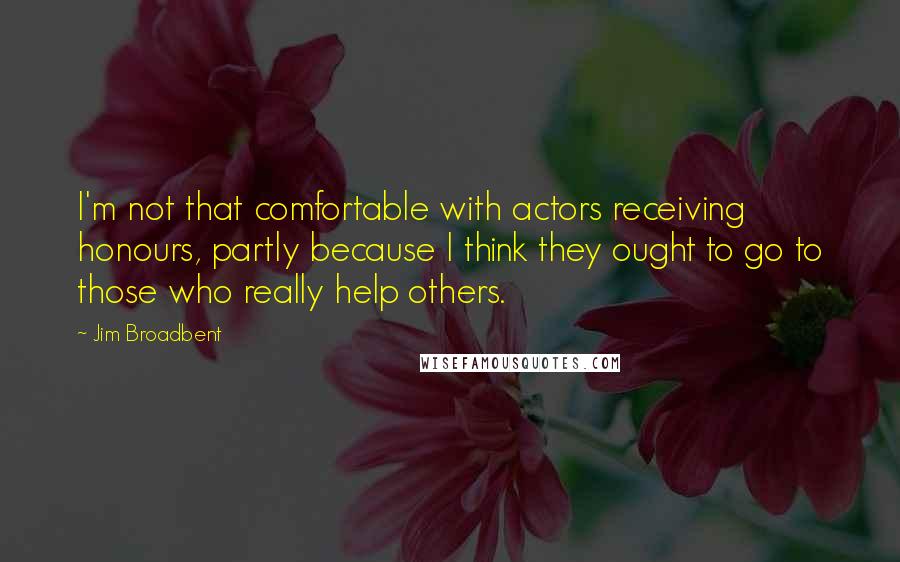 Jim Broadbent Quotes: I'm not that comfortable with actors receiving honours, partly because I think they ought to go to those who really help others.