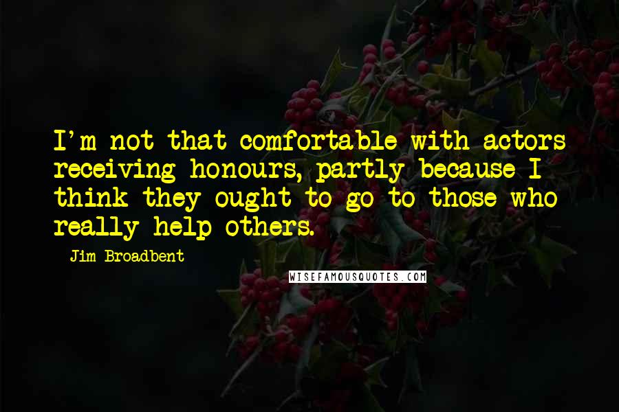 Jim Broadbent Quotes: I'm not that comfortable with actors receiving honours, partly because I think they ought to go to those who really help others.