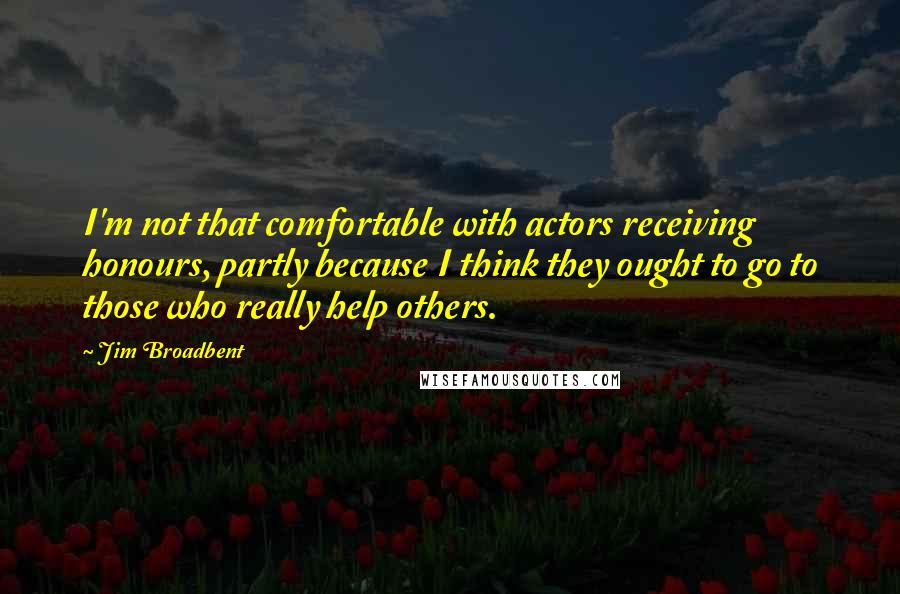 Jim Broadbent Quotes: I'm not that comfortable with actors receiving honours, partly because I think they ought to go to those who really help others.