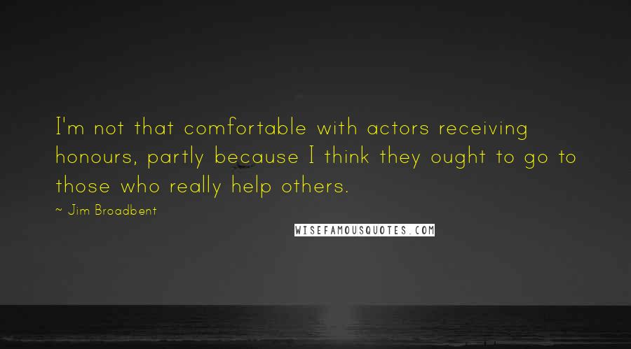 Jim Broadbent Quotes: I'm not that comfortable with actors receiving honours, partly because I think they ought to go to those who really help others.