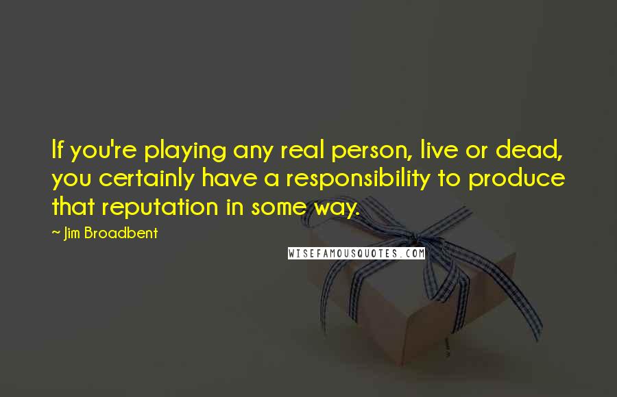 Jim Broadbent Quotes: If you're playing any real person, live or dead, you certainly have a responsibility to produce that reputation in some way.