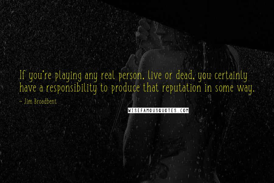 Jim Broadbent Quotes: If you're playing any real person, live or dead, you certainly have a responsibility to produce that reputation in some way.