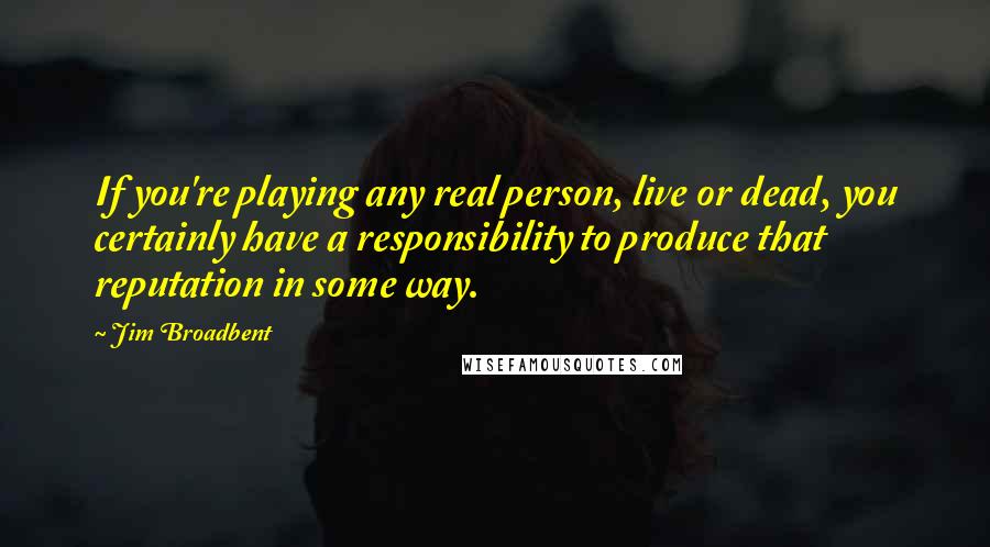 Jim Broadbent Quotes: If you're playing any real person, live or dead, you certainly have a responsibility to produce that reputation in some way.