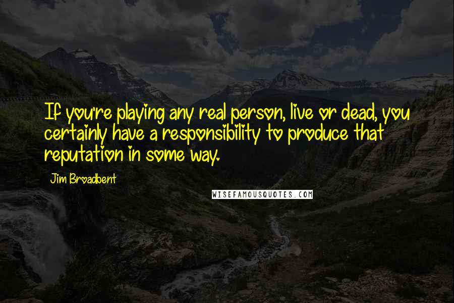 Jim Broadbent Quotes: If you're playing any real person, live or dead, you certainly have a responsibility to produce that reputation in some way.