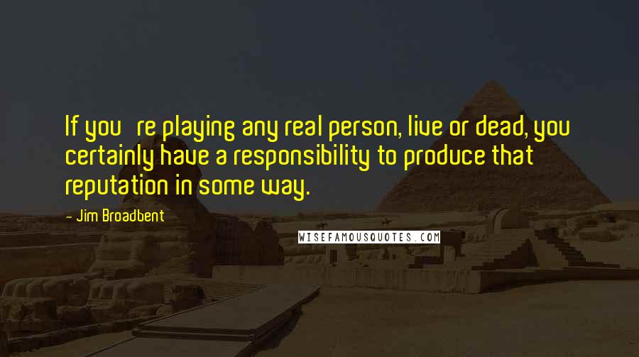 Jim Broadbent Quotes: If you're playing any real person, live or dead, you certainly have a responsibility to produce that reputation in some way.