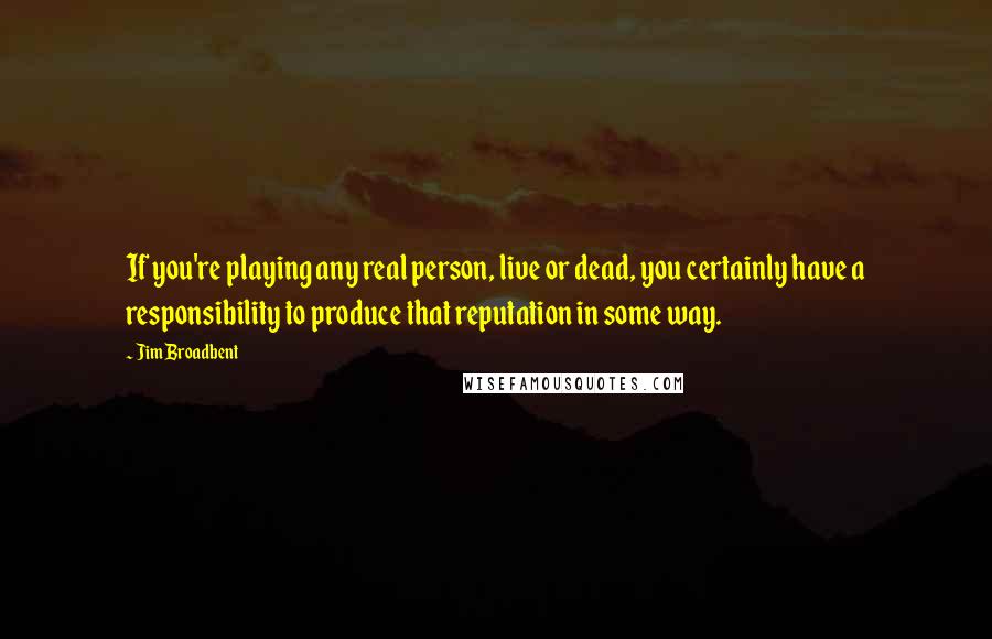 Jim Broadbent Quotes: If you're playing any real person, live or dead, you certainly have a responsibility to produce that reputation in some way.