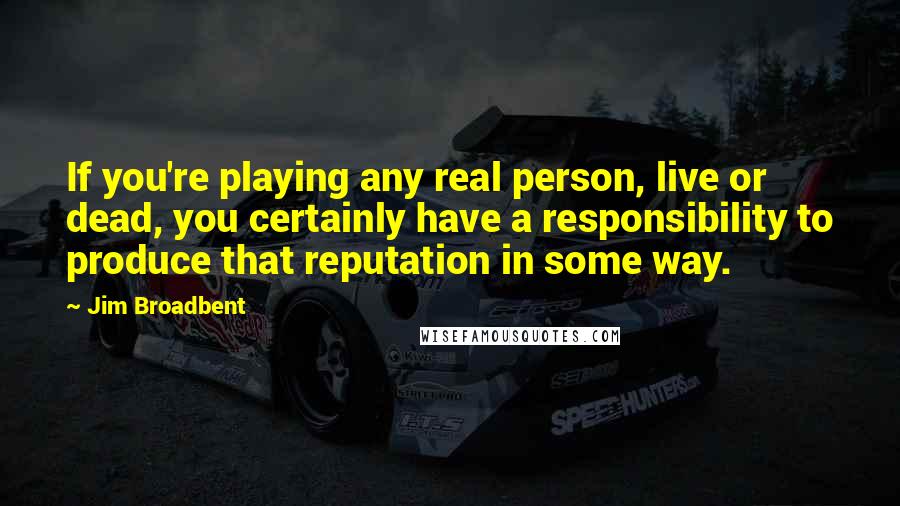 Jim Broadbent Quotes: If you're playing any real person, live or dead, you certainly have a responsibility to produce that reputation in some way.