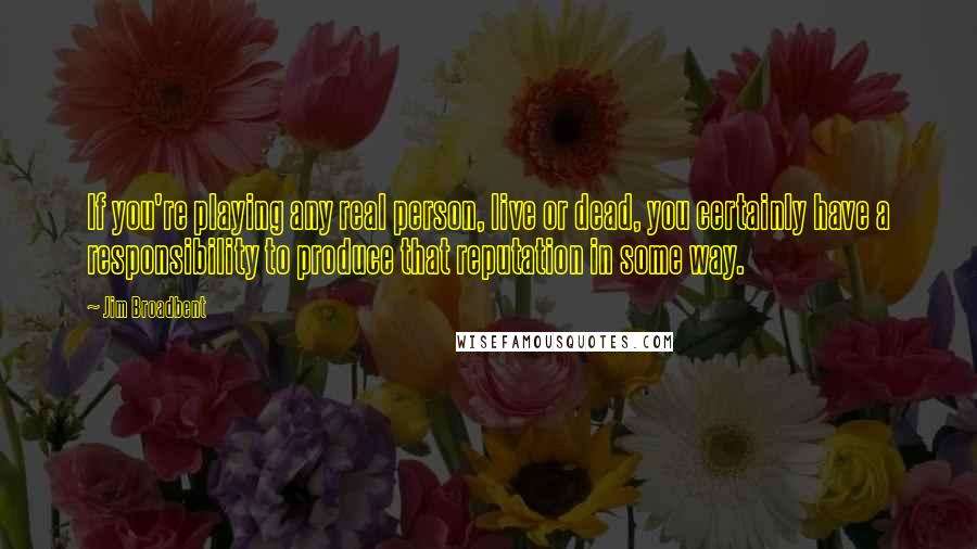 Jim Broadbent Quotes: If you're playing any real person, live or dead, you certainly have a responsibility to produce that reputation in some way.