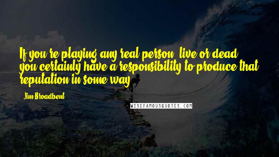 Jim Broadbent Quotes: If you're playing any real person, live or dead, you certainly have a responsibility to produce that reputation in some way.