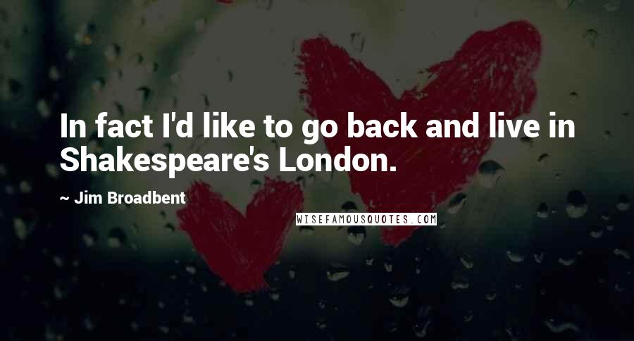 Jim Broadbent Quotes: In fact I'd like to go back and live in Shakespeare's London.