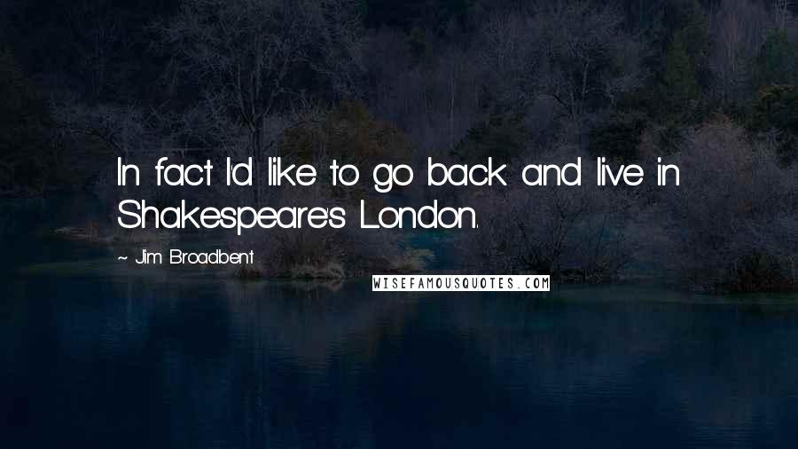 Jim Broadbent Quotes: In fact I'd like to go back and live in Shakespeare's London.