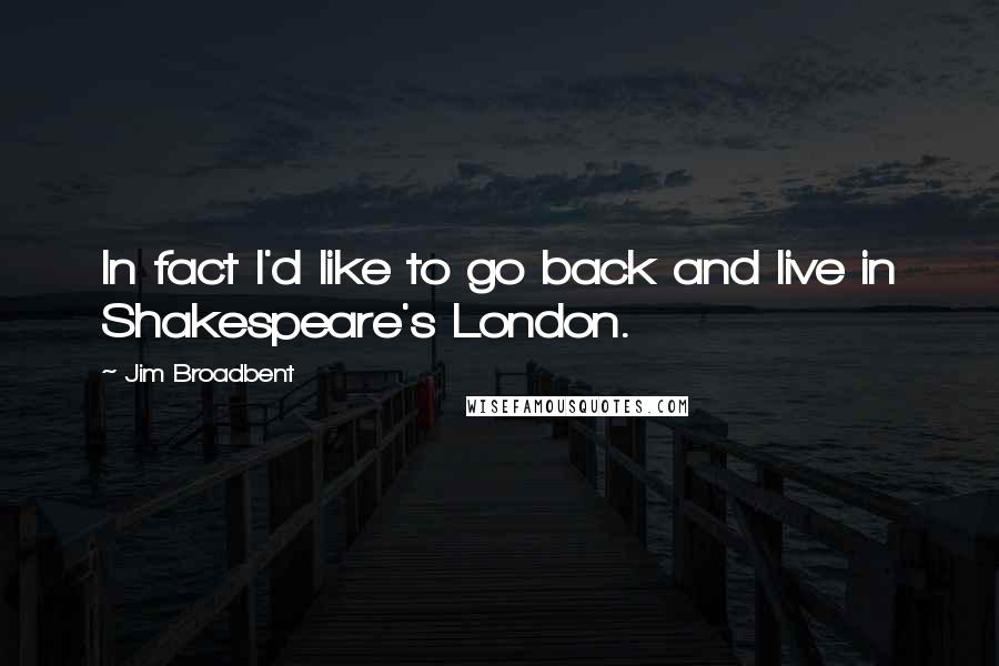 Jim Broadbent Quotes: In fact I'd like to go back and live in Shakespeare's London.