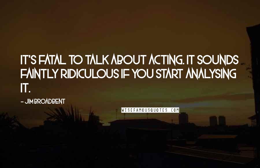 Jim Broadbent Quotes: It's fatal to talk about acting. It sounds faintly ridiculous if you start analysing it.