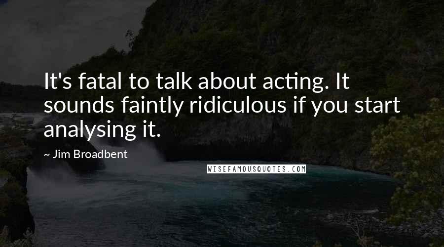 Jim Broadbent Quotes: It's fatal to talk about acting. It sounds faintly ridiculous if you start analysing it.