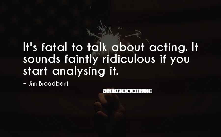 Jim Broadbent Quotes: It's fatal to talk about acting. It sounds faintly ridiculous if you start analysing it.