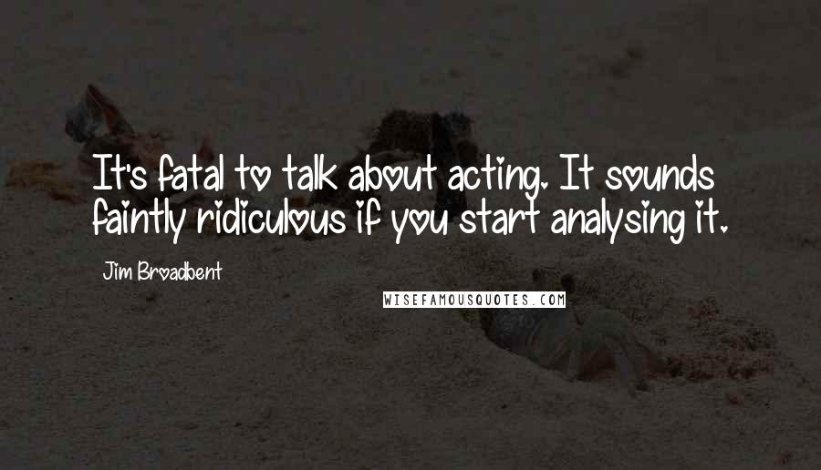 Jim Broadbent Quotes: It's fatal to talk about acting. It sounds faintly ridiculous if you start analysing it.