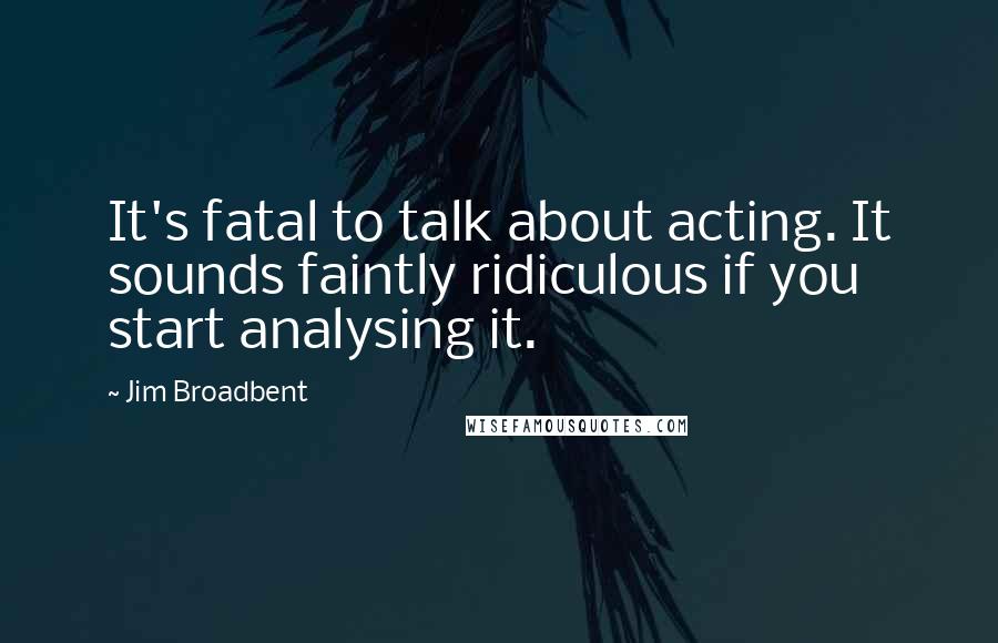 Jim Broadbent Quotes: It's fatal to talk about acting. It sounds faintly ridiculous if you start analysing it.