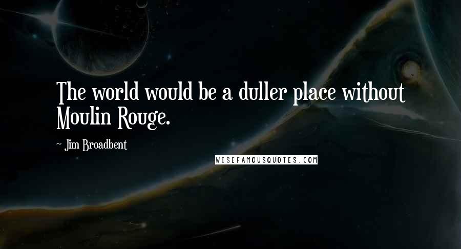 Jim Broadbent Quotes: The world would be a duller place without Moulin Rouge.