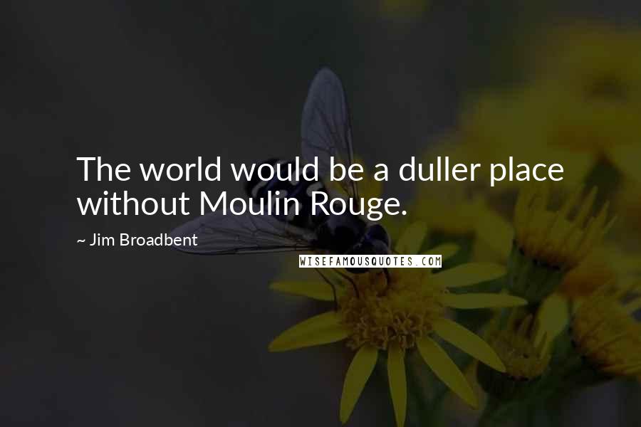 Jim Broadbent Quotes: The world would be a duller place without Moulin Rouge.