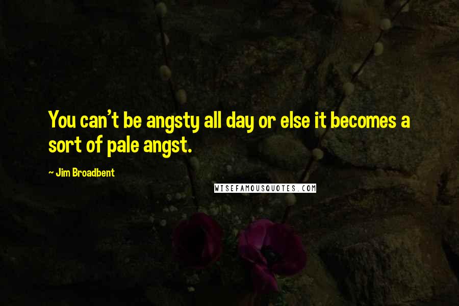 Jim Broadbent Quotes: You can't be angsty all day or else it becomes a sort of pale angst.