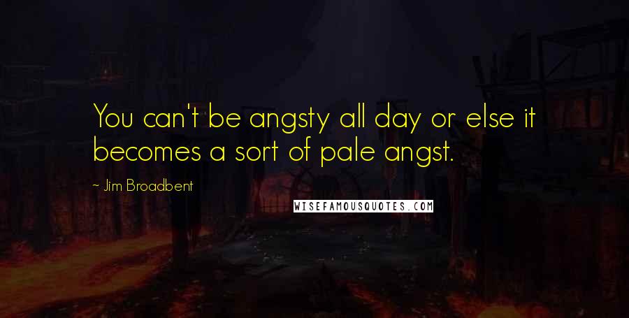Jim Broadbent Quotes: You can't be angsty all day or else it becomes a sort of pale angst.