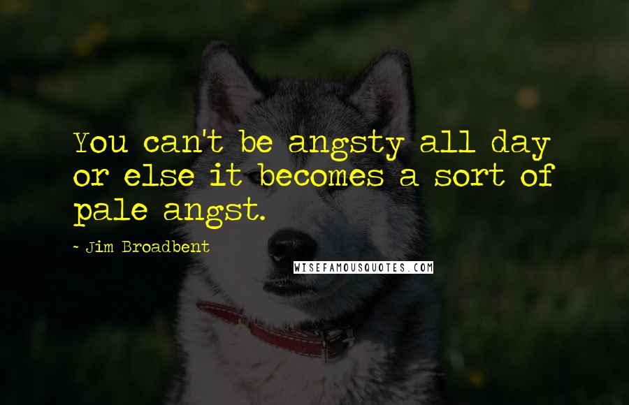 Jim Broadbent Quotes: You can't be angsty all day or else it becomes a sort of pale angst.