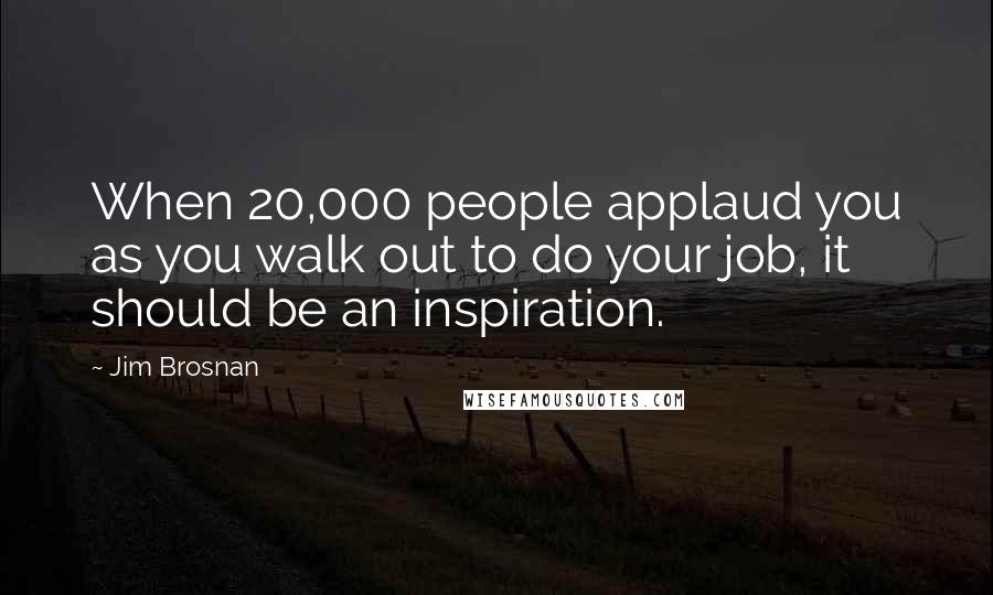 Jim Brosnan Quotes: When 20,000 people applaud you as you walk out to do your job, it should be an inspiration.