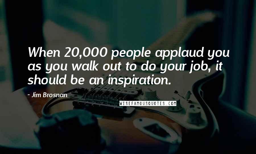 Jim Brosnan Quotes: When 20,000 people applaud you as you walk out to do your job, it should be an inspiration.