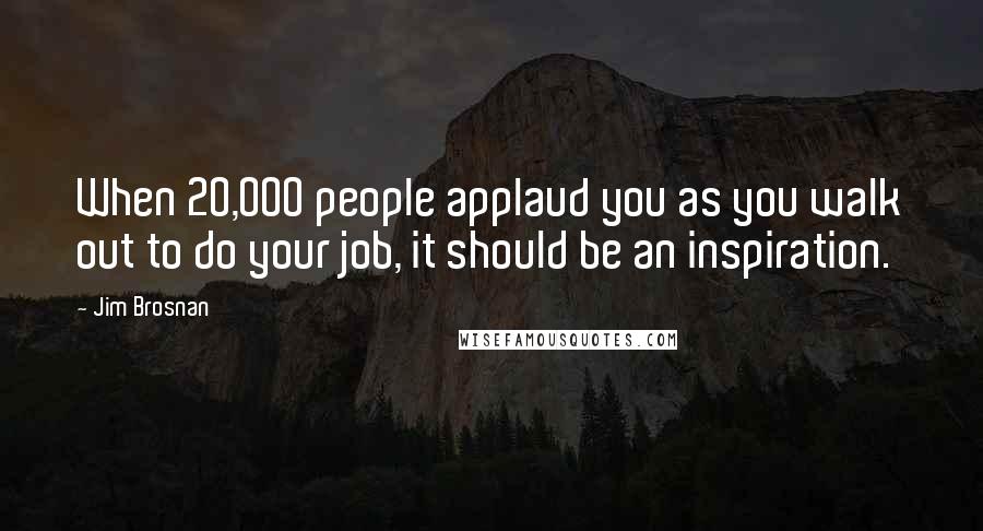 Jim Brosnan Quotes: When 20,000 people applaud you as you walk out to do your job, it should be an inspiration.