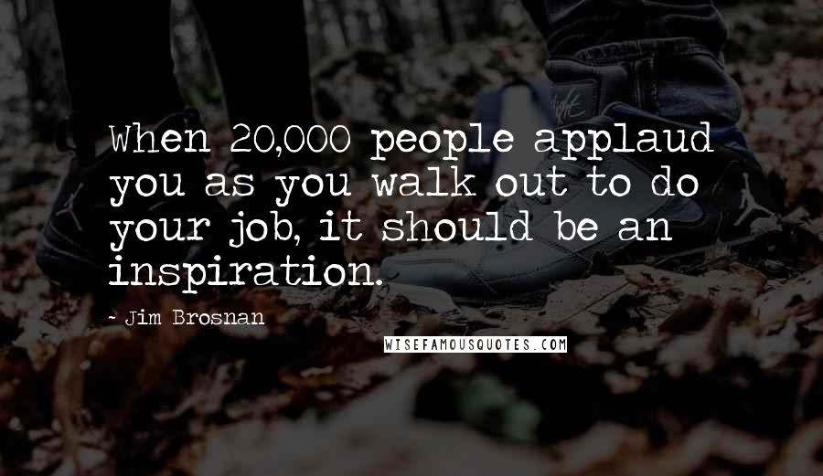 Jim Brosnan Quotes: When 20,000 people applaud you as you walk out to do your job, it should be an inspiration.