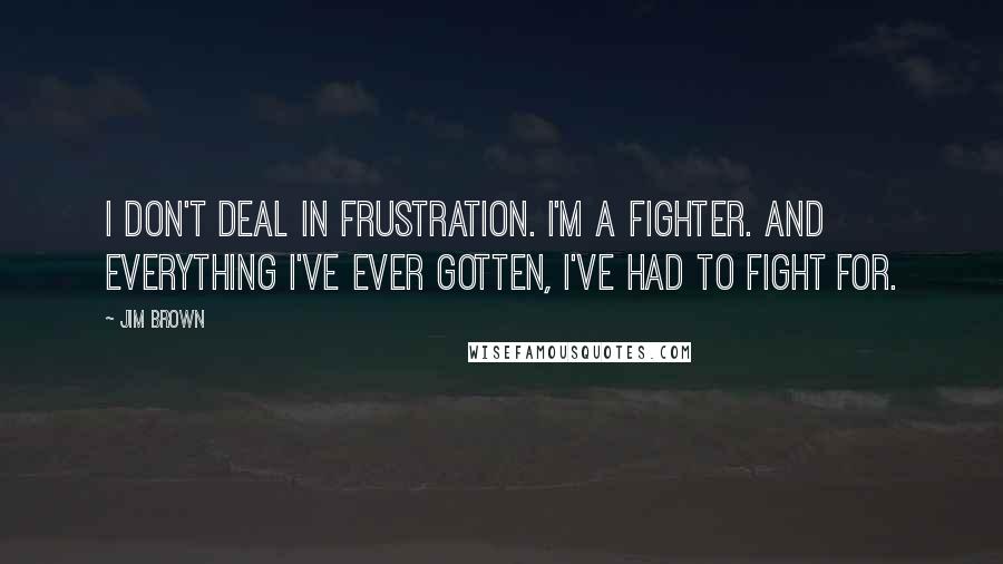 Jim Brown Quotes: I don't deal in frustration. I'm a fighter. And everything I've ever gotten, I've had to fight for.