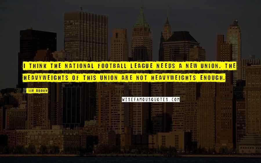Jim Brown Quotes: I think the National Football League needs a new union. The heavyweights of this union are not heavyweights enough.