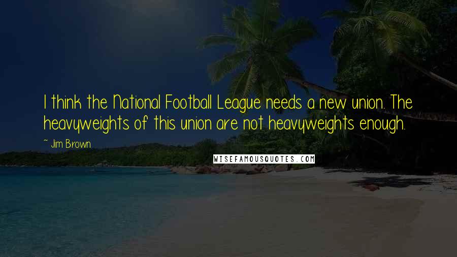 Jim Brown Quotes: I think the National Football League needs a new union. The heavyweights of this union are not heavyweights enough.