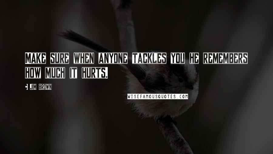 Jim Brown Quotes: Make sure when anyone tackles you he remembers how much it hurts.