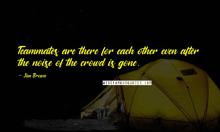 Jim Brown Quotes: Teammates are there for each other even after the noise of the crowd is gone.