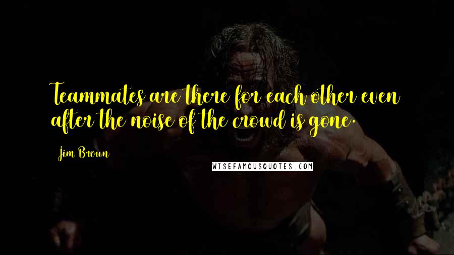 Jim Brown Quotes: Teammates are there for each other even after the noise of the crowd is gone.