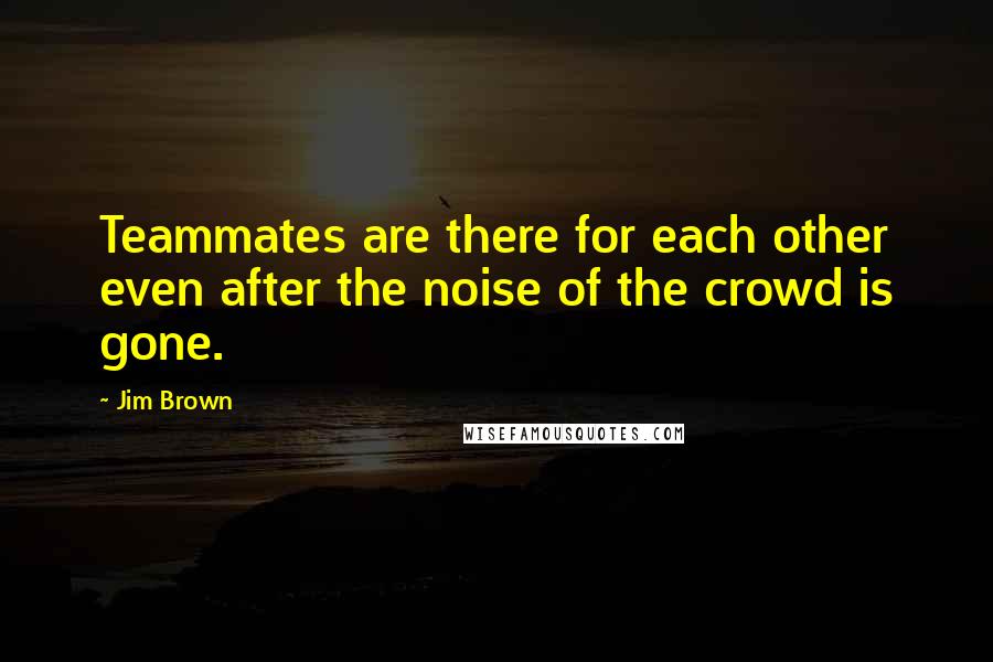 Jim Brown Quotes: Teammates are there for each other even after the noise of the crowd is gone.