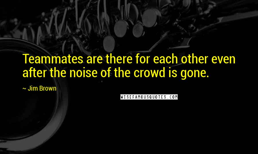 Jim Brown Quotes: Teammates are there for each other even after the noise of the crowd is gone.