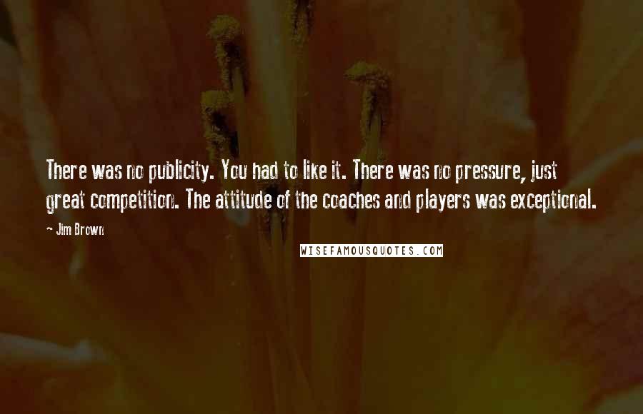 Jim Brown Quotes: There was no publicity. You had to like it. There was no pressure, just great competition. The attitude of the coaches and players was exceptional.